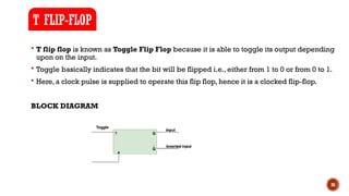 36
 T flip flop is known as Toggle Flip Flop because it is able to toggle its output depending
upon on the input.
 Toggle basically indicates that the bit will be flipped i.e., either from 1 to 0 or from 0 to 1.
 Here, a clock pulse is supplied to operate this flip flop, hence it is a clocked flip-flop.
BLOCK DIAGRAM
T FLIP-FLOP
 