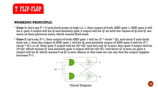 39
WORKING PRINCIPLE:
 Case 1: Let's say,T = 0 and clock pulse is high i.e, 1, then output of both, AND gate 1, AND gate 2 will
be 0, gate 3 output will be Q and similarly gate 4 output will be Q' so both the values of Q and Q' are
same as their previous value, which means Hold state.
 Case 2: Let's say,T=1, then output of both AND gate 1 will be (T * clock * Q), and since T and clock
both are 1, then the output of AND gate 1 will be Q, and similarly output of AND gate 2 will be (T *
clock * Q') i.e, Q'. Now, gate 3 output will be (Q'+Q)' and let's say Q' is zero, then gate 3 output will be
(0+Q)' which means Q' and similarly gate 4 output will be (Q+Q')' and since Q' is zero, so gate 4
output will be Q' which means 0 as Q' is zero. Hence in this case we can say that the output toggles,
because T=1.
T FLIP-FLOP
Circuit Diagram
 