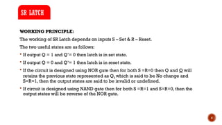 4
WORKING PRINCIPLE:
The working of SR Latch depends on inputs S – Set & R – Reset.
The two useful states are as follows:
 If output Q = 1 and Q’= 0 then latch is in set state.
 If output Q = 0 and Q’= 1 then latch is in reset state.
 If the circuit is designed using NOR gate then for both S =R=0 then Q and Q will
retains the previous state represented as Q0 which is said to be No change and
S=R=1, then the output states are said to be invalid or undefined.
 If circuit is designed using NAND gate then for both S =R=1 and S=R=0, then the
output states will be reverse of the NOR gate.
SR LATCH
 