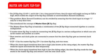 41
 For J-K flip-flop, if J=K=1, and if clk=1 for a long period of time, then Q output will toggle as long as CLK is
high, which makes the output of the flip-flop unstable or uncertain(Race Around Condition).
 This problem (Race Around Condition) can be avoided by ensuring that the clock input is at logic “1”
only for a very short time.
 This introduced the concept of Master Slave JK flip flop.
 The Master-Slave Flip-Flop is basically a combination of two JK flip-flops connected together in a series
configuration.
 A master-slave flip flop is made by connecting two JK flip flops in a series configuration in which one acts
as the master and another as a slave.
 Here inverter and clock pulse are connected to ensure that the slave flip flop gets an inverted clock
pulse.
 If CP = 0 for the master flip flop, CP=1 for slave flip flop, and vice versa.
 When the clock signal transitions from low to high (also known as the rising edge), the master flip-flop
reads the inputs and stores the data temporarily.
 When the clock signal transitions from high to low (the falling edge), the slave flip-flop reads the data
stored in the master flip-flop and retains it until the next clock cycle.
MASTER AND SLAVE FLIP-FLOP
 