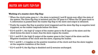 43
Working of a master slave flip flop:
 When the clock pulse goes to 1, the slave is isolated; J and K inputs may affect the state of
the system.The slave flip-flop is isolated until the CP goes to 0.When the CP goes back to
0, information is passed from the master flip-flop to the slave and output is obtained.
 Firstly the master flip flop is positive level triggered and the slave flip flop is negative level
triggered, so the master responds before the slave.
 If J=0 and K=1, the high Q’ output of the master goes to the K input of the slave and the
clock forces the slave to reset, thus the slave copies the master.
 If J=1 and K=0, the high Q output of the master goes to the J input of the slave and the
Negative transition of the clock sets the slave, copying the master.
 If J=1 and K=1, it toggles on the positive transition of the clock and thus the slave toggles
on the negative transition of the clock.
 If J=0 and K=0, the flip flop is disabled and Q remains unchanged.
MASTER AND SLAVE FLIP-FLOP
 