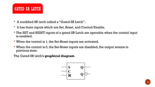 6
 A modified SR latch called a “Gated SR Latch”.
 It has three inputs which are Set, Reset, and Control/Enable.
 The SET and RESET inputs of a gated SR Latch are operable when the control input
is enabled.
 When the control is 1, the Set-Reset inputs are activated.
 When the control is 0, the Set-Reset inputs are disabled, the output retains in
previous state.
The Gated SR latch’s graphical diagram
GATED SR LATCH
 