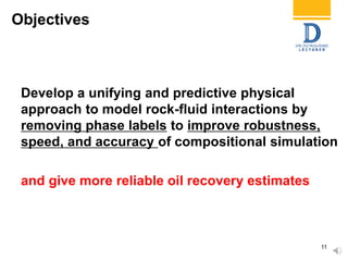 Objectives
Develop a unifying and predictive physical
approach to model rock-fluid interactions by
removing phase labels to improve robustness,
speed, and accuracy of compositional simulation
and give more reliable oil recovery estimates
11
 