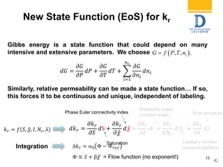 𝑘 𝑟 = 𝑓 𝑆, 𝜒, 𝐼, 𝑁𝑐, 𝜆 𝑑𝑘 𝑟 =
𝜕𝑘 𝑟
𝜕𝑆
𝑑S +
𝜕𝑘 𝑟
𝜕 𝜒
𝑑 𝜒 +
𝜕𝑘 𝑟
𝜕𝐼
𝑑𝐼 +
𝜕𝑘 𝑟
𝜕𝑁𝐶
𝑑𝑁𝐶 +
𝜕𝑘 𝑟
𝜕𝜆
𝑑𝜆
Gibbs energy is a state function that could depend on many
intensive and extensive parameters. We choose
Phase Euler connectivity index
Capillary number
(viscous/capillary)
Pore structure
Wettability index
(contact angle)
𝑘 𝑟 = S Φ − Φ 𝑟𝑒𝑓
Φ ≡ 𝑆 +  𝜒 = Flow function (no exponent!)
𝑑𝐺 =
𝜕𝐺
𝜕𝑃
𝑑𝑃 +
𝜕𝐺
𝜕𝑇
𝑑𝑇 +
𝑖=1
𝑛 𝑐
𝜕𝐺
𝜕𝑛𝑖
𝑑𝑛𝑖
New State Function (EoS) for kr
13
Similarly, relative permeability can be made a state function… If so,
this forces it to be continuous and unique, independent of labeling.
 , , .iG f P T n
Saturation
Integration
 