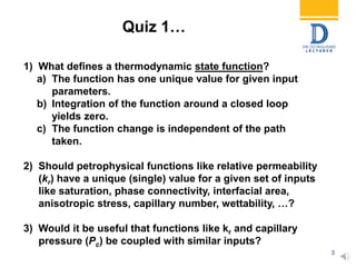 3
1) What defines a thermodynamic state function?
a) The function has one unique value for given input
parameters.
b) Integration of the function around a closed loop
yields zero.
c) The function change is independent of the path
taken.
2) Should petrophysical functions like relative permeability
(kr) have a unique (single) value for a given set of inputs
like saturation, phase connectivity, interfacial area,
anisotropic stress, capillary number, wettability, …?
3) Would it be useful that functions like kr and capillary
pressure (Pc) be coupled with similar inputs?
Quiz 1…
 