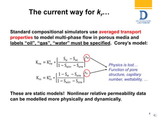 4
Standard compositional simulators use averaged transport
properties to model multi-phase flow in porous media and
labels “oil”, “gas”, “water” must be specified. Corey’s model:
These are static models! Nonlinear relative permeability data
can be modelled more physically and dynamically.
Krw = Krw
o
∗
Sw − Swi
1 − Swirr − Sorw
𝑛 𝑤
Kro = Kro
o
∗
1 − Sw − Sorw
1 − Swirr − Sorw
𝑛 𝑜
Physics is lost…
Function of pore
structure, capillary
number, wettability, …
The current way for kr…
 