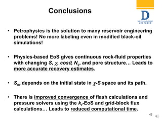 Conclusions
• Petrophysics is the solution to many reservoir engineering
problems! No more labeling even in modified black-oil
simulations!
• Physics-based EoS gives continuous rock-fluid properties
with changing S, , cos, Nc, and pore structure… Leads to
more accurate recovery estimates.
• Sor depends on the initial state in -S space and its path.
• There is improved convergence of flash calculations and
pressure solvers using the kr-EoS and grid-block flux
calculations… Leads to reduced computational time.
42
 