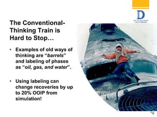 6
The Conventional-
Thinking Train is
Hard to Stop…
• Examples of old ways of
thinking are “barrels”
and labeling of phases
as “oil, gas, and water”.
• Using labeling can
change recoveries by up
to 20% OOIP from
simulation!
 