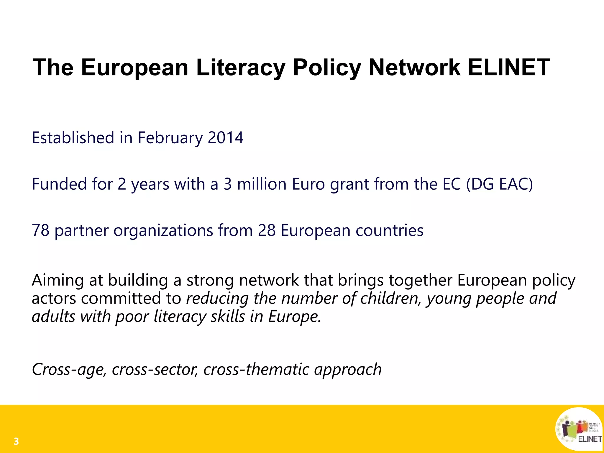 3
The European Literacy Policy Network ELINET
Established in February 2014
Funded for 2 years with a 3 million Euro grant from the EC (DG EAC)
78 partner organizations from 28 European countries
Aiming at building a strong network that brings together European policy
actors committed to reducing the number of children, young people and
adults with poor literacy skills in Europe.
Cross-age, cross-sector, cross-thematic approach
 