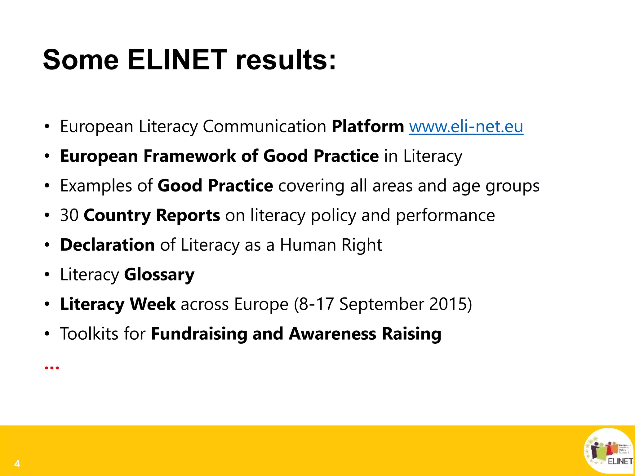 4
Some ELINET results:
• European Literacy Communication Platform www.eli-net.eu
• European Framework of Good Practice in Literacy
• Examples of Good Practice covering all areas and age groups
• 30 Country Reports on literacy policy and performance
• Declaration of Literacy as a Human Right
• Literacy Glossary
• Literacy Week across Europe (8-17 September 2015)
• Toolkits for Fundraising and Awareness Raising
…
 