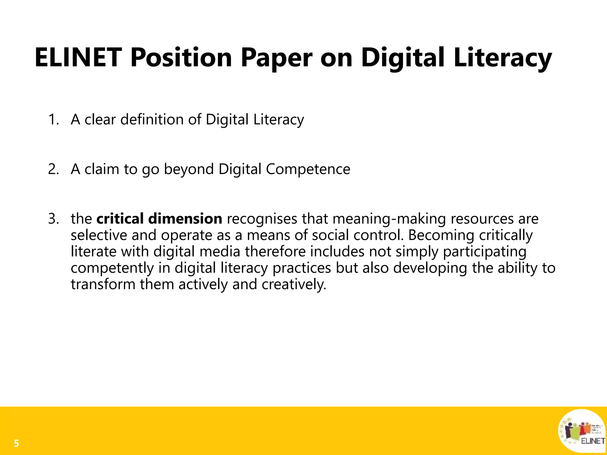 5
ELINET Position Paper on Digital Literacy
1. A clear definition of Digital Literacy
2. A claim to go beyond Digital Competence
3. the critical dimension recognises that meaning-making resources are
selective and operate as a means of social control. Becoming critically
literate with digital media therefore includes not simply participating
competently in digital literacy practices but also developing the ability to
transform them actively and creatively.
 