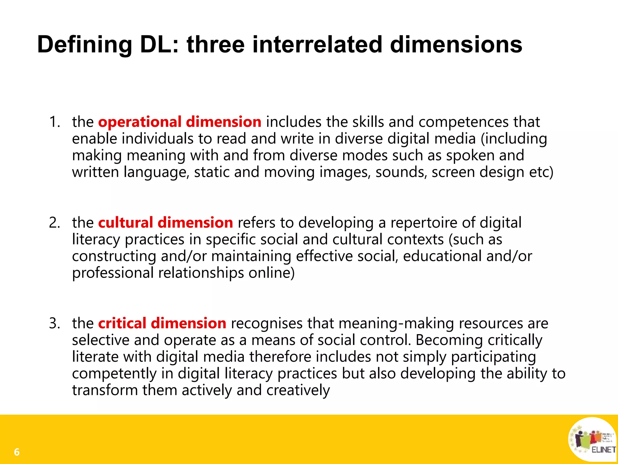 6
Defining DL: three interrelated dimensions
1. the operational dimension includes the skills and competences that
enable individuals to read and write in diverse digital media (including
making meaning with and from diverse modes such as spoken and
written language, static and moving images, sounds, screen design etc)
2. the cultural dimension refers to developing a repertoire of digital
literacy practices in specific social and cultural contexts (such as
constructing and/or maintaining effective social, educational and/or
professional relationships online)
3. the critical dimension recognises that meaning-making resources are
selective and operate as a means of social control. Becoming critically
literate with digital media therefore includes not simply participating
competently in digital literacy practices but also developing the ability to
transform them actively and creatively
 