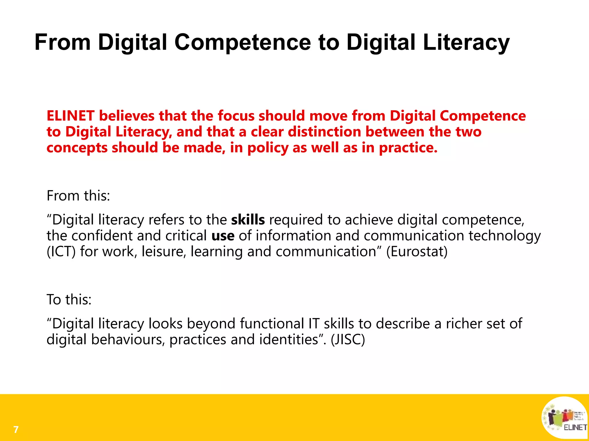7
From Digital Competence to Digital Literacy
ELINET believes that the focus should move from Digital Competence
to Digital Literacy, and that a clear distinction between the two
concepts should be made, in policy as well as in practice.
From this:
“Digital literacy refers to the skills required to achieve digital competence,
the confident and critical use of information and communication technology
(ICT) for work, leisure, learning and communication” (Eurostat)
To this:
“Digital literacy looks beyond functional IT skills to describe a richer set of
digital behaviours, practices and identities”. (JISC)
 