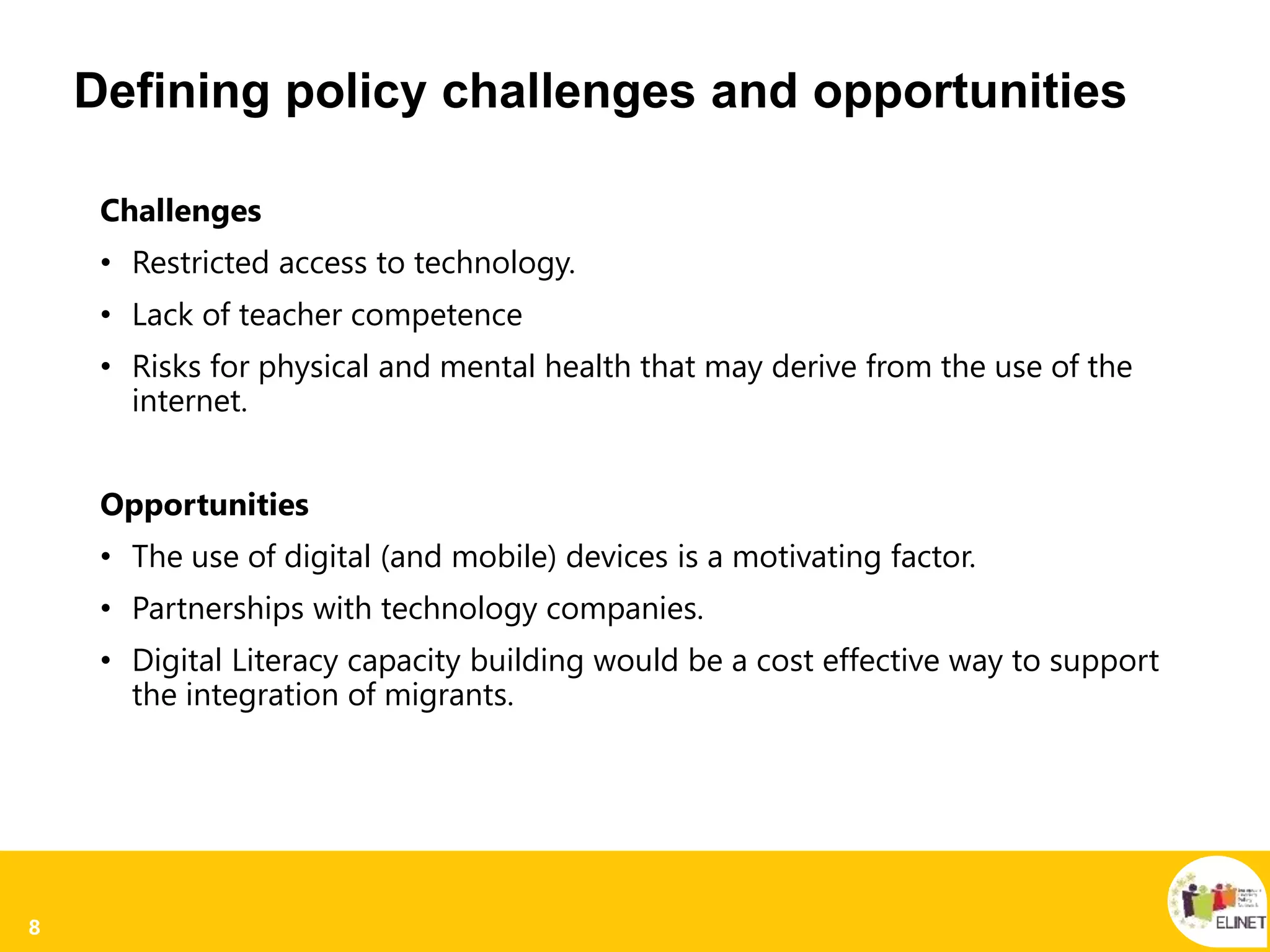 8
Defining policy challenges and opportunities
Challenges
• Restricted access to technology.
• Lack of teacher competence
• Risks for physical and mental health that may derive from the use of the
internet.
Opportunities
• The use of digital (and mobile) devices is a motivating factor.
• Partnerships with technology companies.
• Digital Literacy capacity building would be a cost effective way to support
the integration of migrants.
 