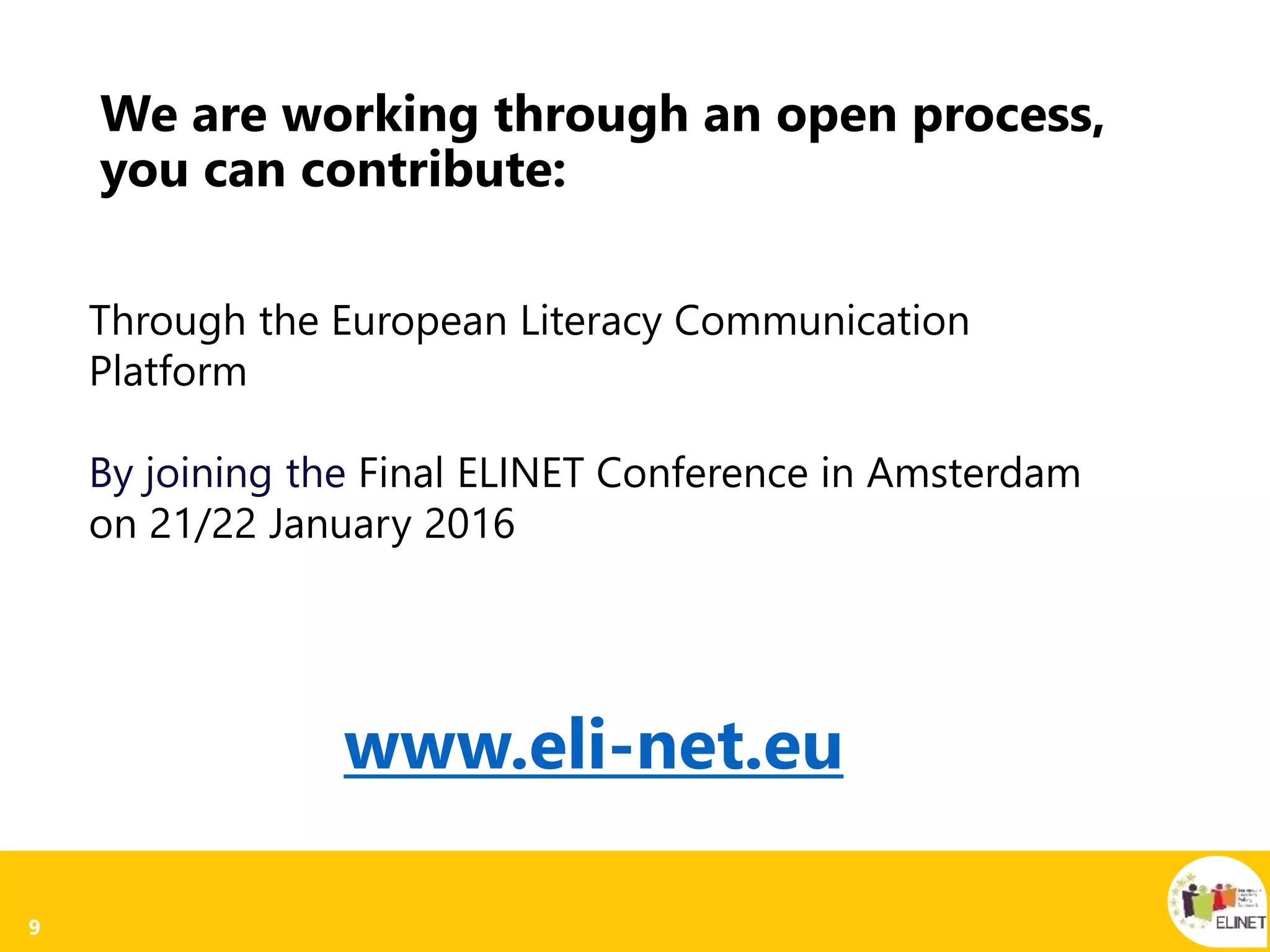9
We are working through an open process,
you can contribute:
Through the European Literacy Communication
Platform
By joining the Final ELINET Conference in Amsterdam
on 21/22 January 2016
www.eli-net.eu
 