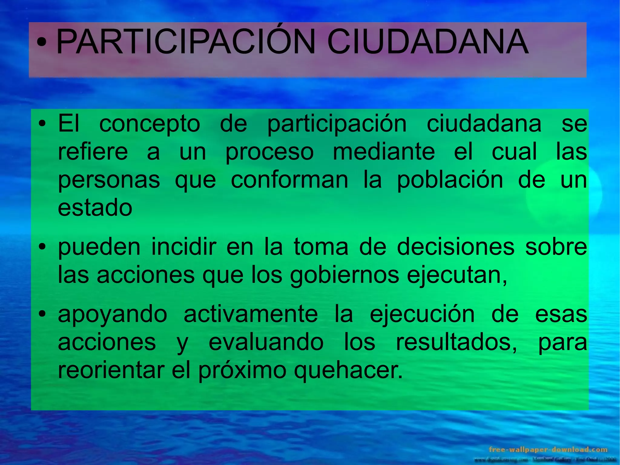 ●

●

●

●

PARTICIPACIÓN CIUDADANA
El concepto de participación ciudadana se
refiere a un proceso mediante el cual las
personas que conforman la población de un
estado
pueden incidir en la toma de decisiones sobre
las acciones que los gobiernos ejecutan,
apoyando activamente la ejecución de esas
acciones y evaluando los resultados, para
reorientar el próximo quehacer.

 
