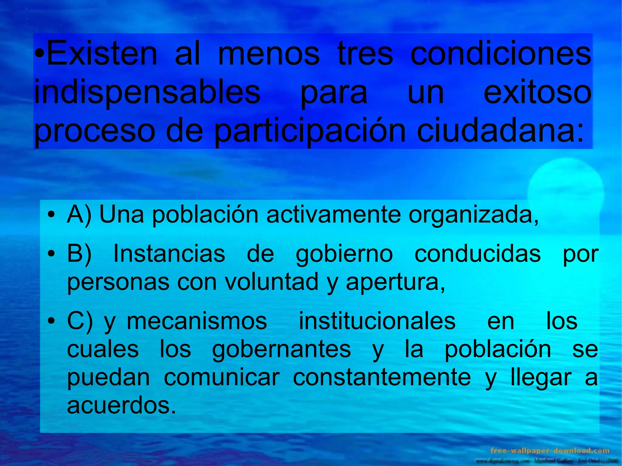 Existen al menos tres condiciones
indispensables para un exitoso
proceso de participación ciudadana:
●

●
●

●

A) Una población activamente organizada,
B) Instancias de gobierno conducidas por
personas con voluntad y apertura,
C) y mecanismos institucionales en los
cuales los gobernantes y la población se
puedan comunicar constantemente y llegar a
acuerdos.

 