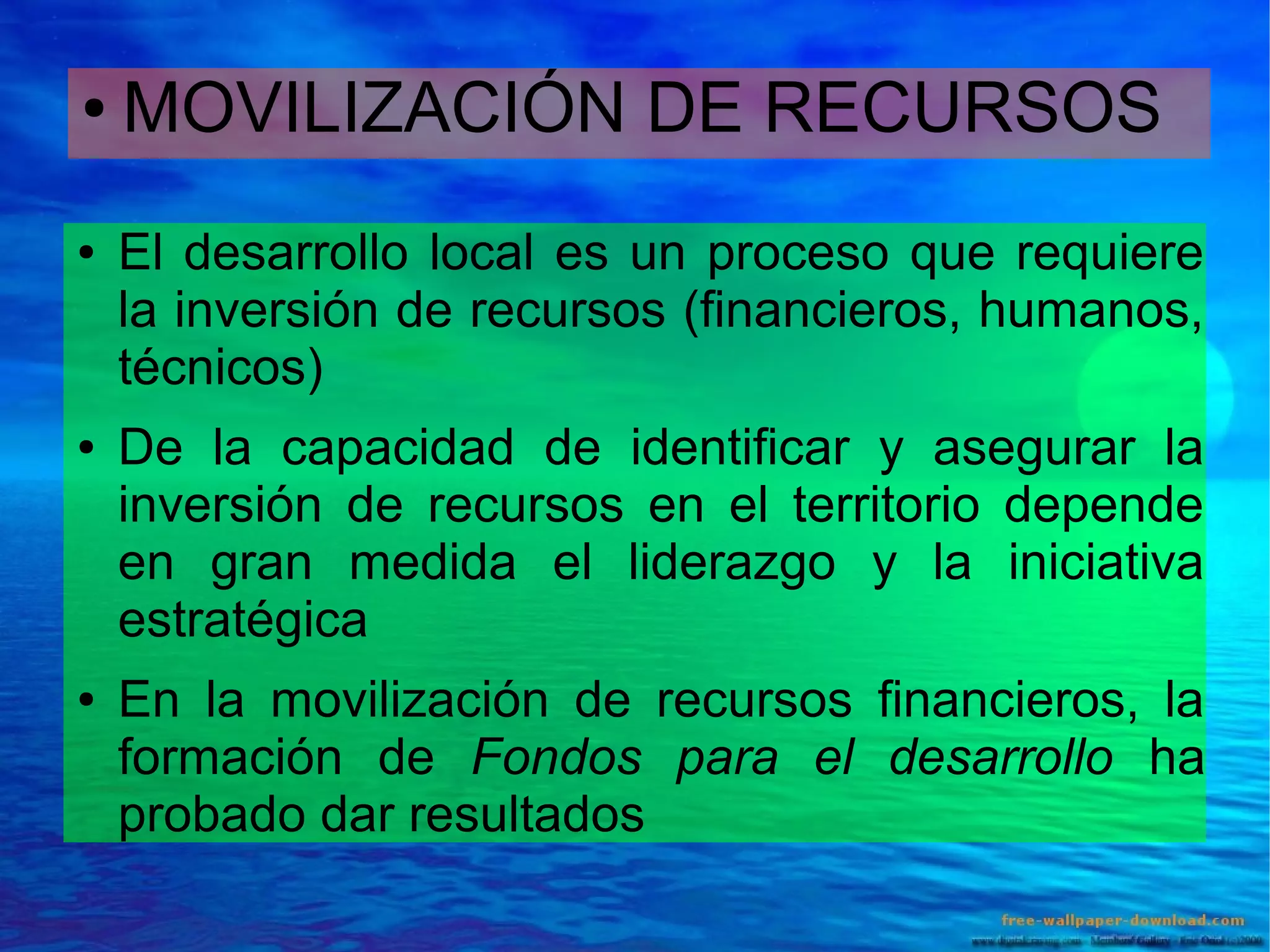 ●

●

●

●

MOVILIZACIÓN DE RECURSOS
El desarrollo local es un proceso que requiere
la inversión de recursos (financieros, humanos,
técnicos)
De la capacidad de identificar y asegurar la
inversión de recursos en el territorio depende
en gran medida el liderazgo y la iniciativa
estratégica
En la movilización de recursos financieros, la
formación de Fondos para el desarrollo ha
probado dar resultados

 