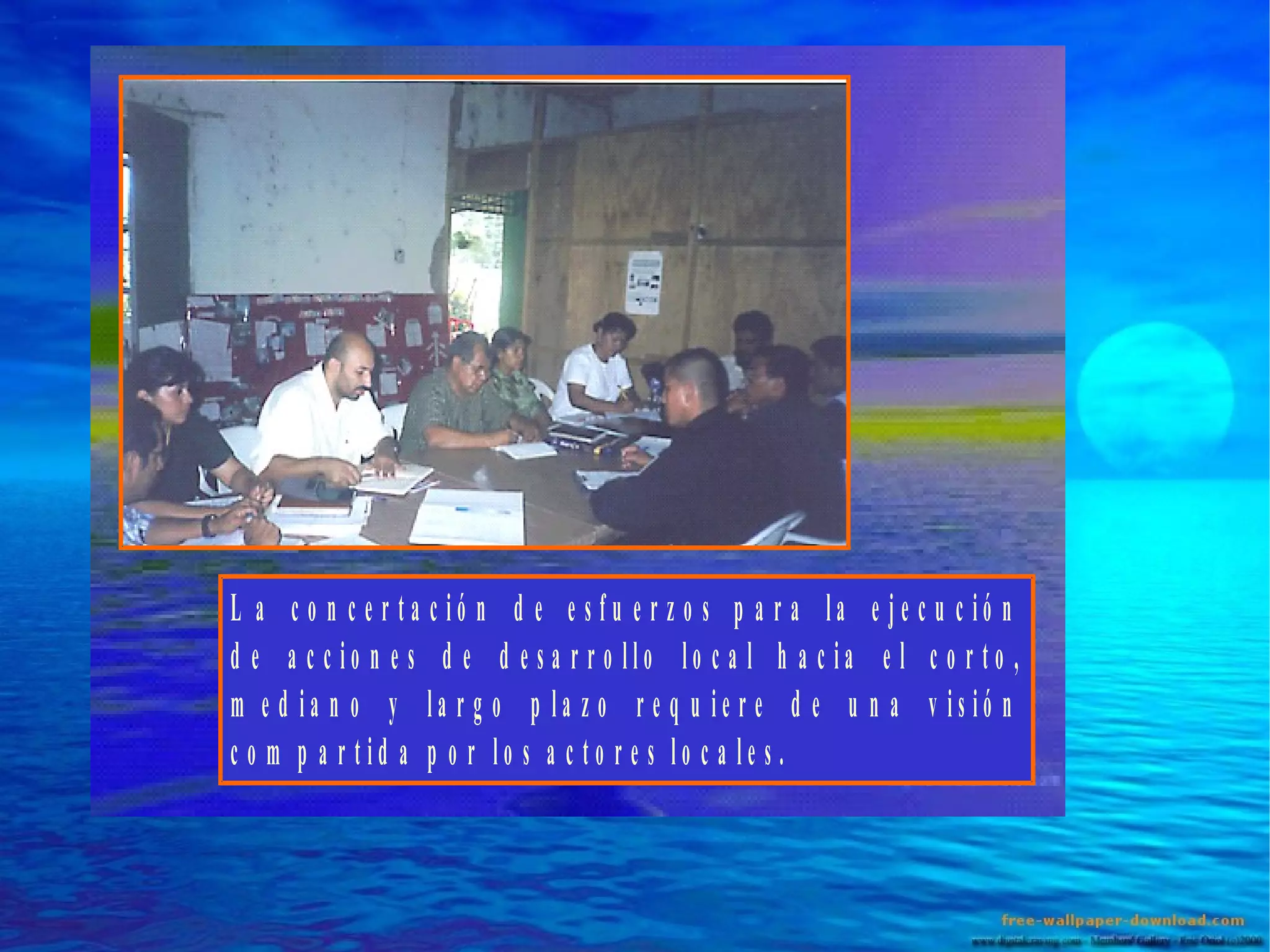 L a c o n c e r ta c ió n d e e s fu e r z o s p a r a la e je c u c ió n
d e a c c io n e s d e d e s a r r o llo lo c a l h a c ia e l c o r to ,
m e d ia n o y la r g o p la z o r e q u ie r e d e u n a v is ió n
c o m p a r tid a p o r lo s a c to r e s lo c a le s .

 