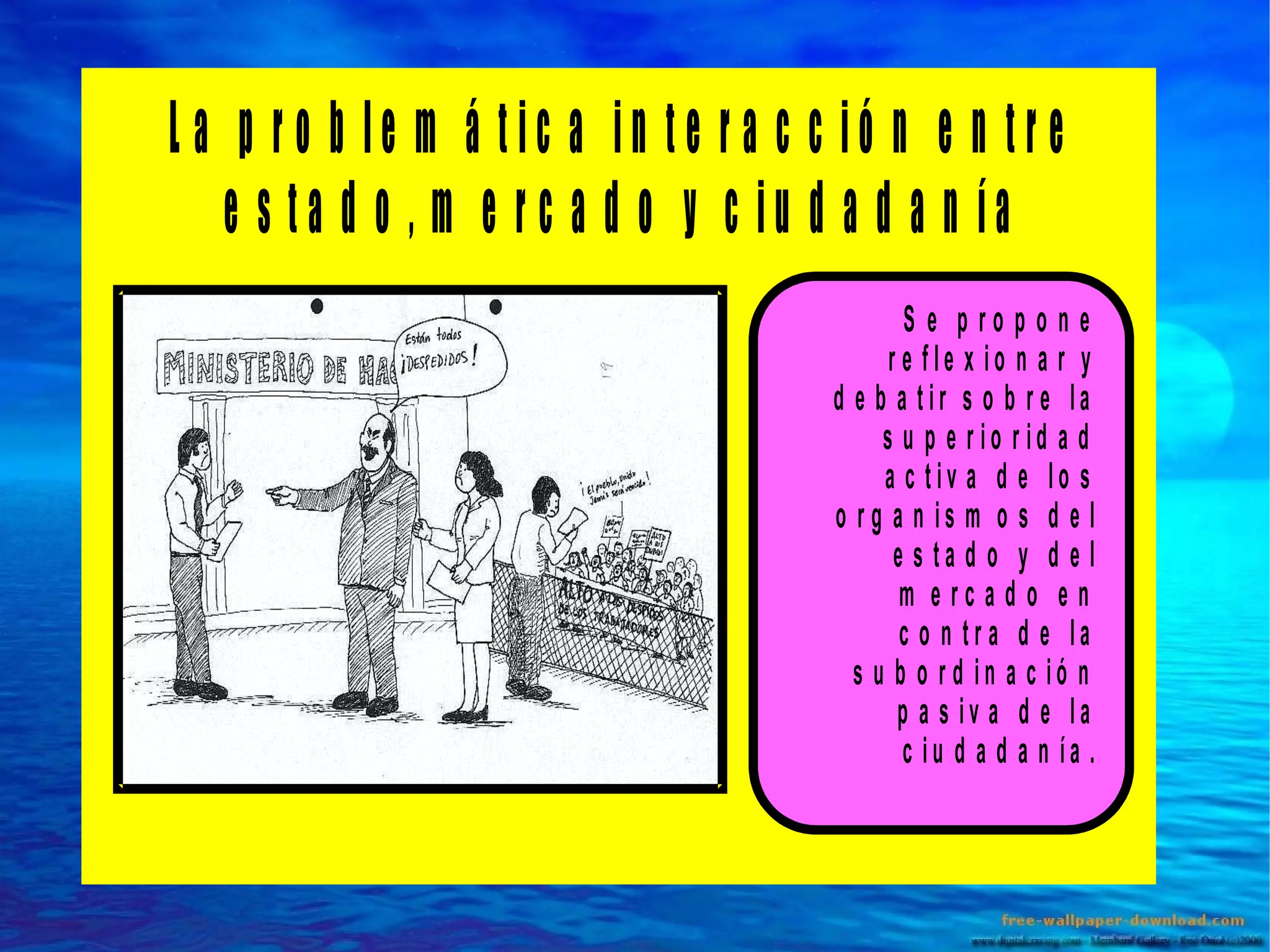 L a p ro b le m á tic a in te r a c c ió n e n tre
e s ta d o , m e r c a d o y c iu d a d a n ía
S e p ro p o n e
r e fle x io n a r y
d e b a tir s o b r e la
s u p e r io r id a d
a c tiv a d e lo s
o r g a n is m o s d e l
e s ta d o y d e l
m e rc a d o e n
c o n tr a d e la
s u b o r d in a c ió n
p a s iv a d e la
c iu d a d a n ía .

 