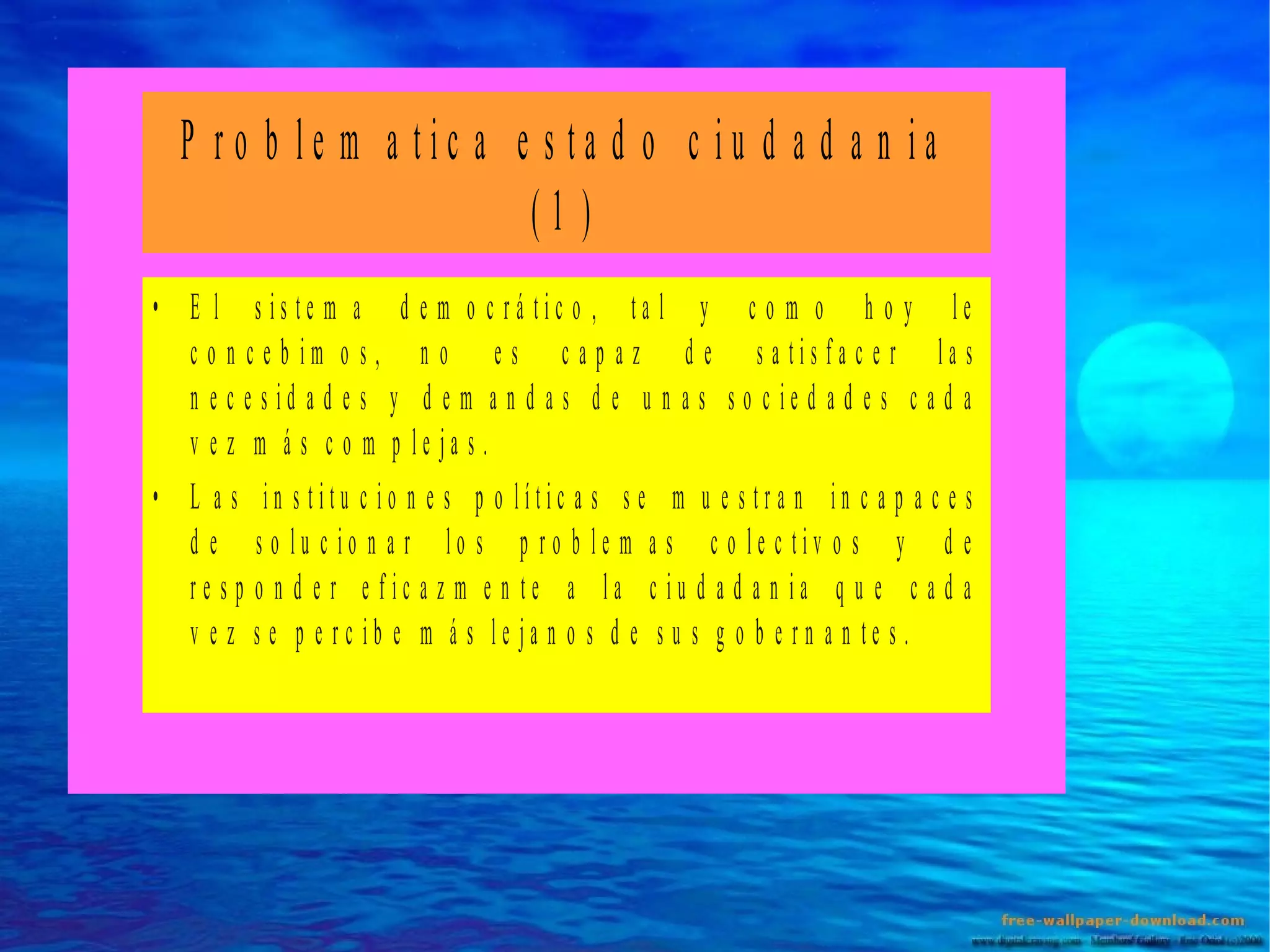 P ro b le m a tic a e s ta d o c iu d a d a n ia
(1 )
• E l s is te m a d e m o c rá tic o , ta l y c o m o h o y le
c o n c e b im o s , n o e s c a p a z d e s a tis fa c e r la s
n e c e s id a d e s y d e m a n d a s d e u n a s s o c ie d a d e s c a d a
v e z m á s c o m p le ja s .
• L a s in s titu c io n e s p o lític a s s e m u e s tra n in c a p a c e s
d e s o lu c io n a r lo s p ro b le m a s c o le c tiv o s y d e
re s p o n d e r e fic a z m e n te a la c iu d a d a n ia q u e c a d a
v e z s e p e rc ib e m á s le ja n o s d e s u s g o b e rn a n te s .

 
