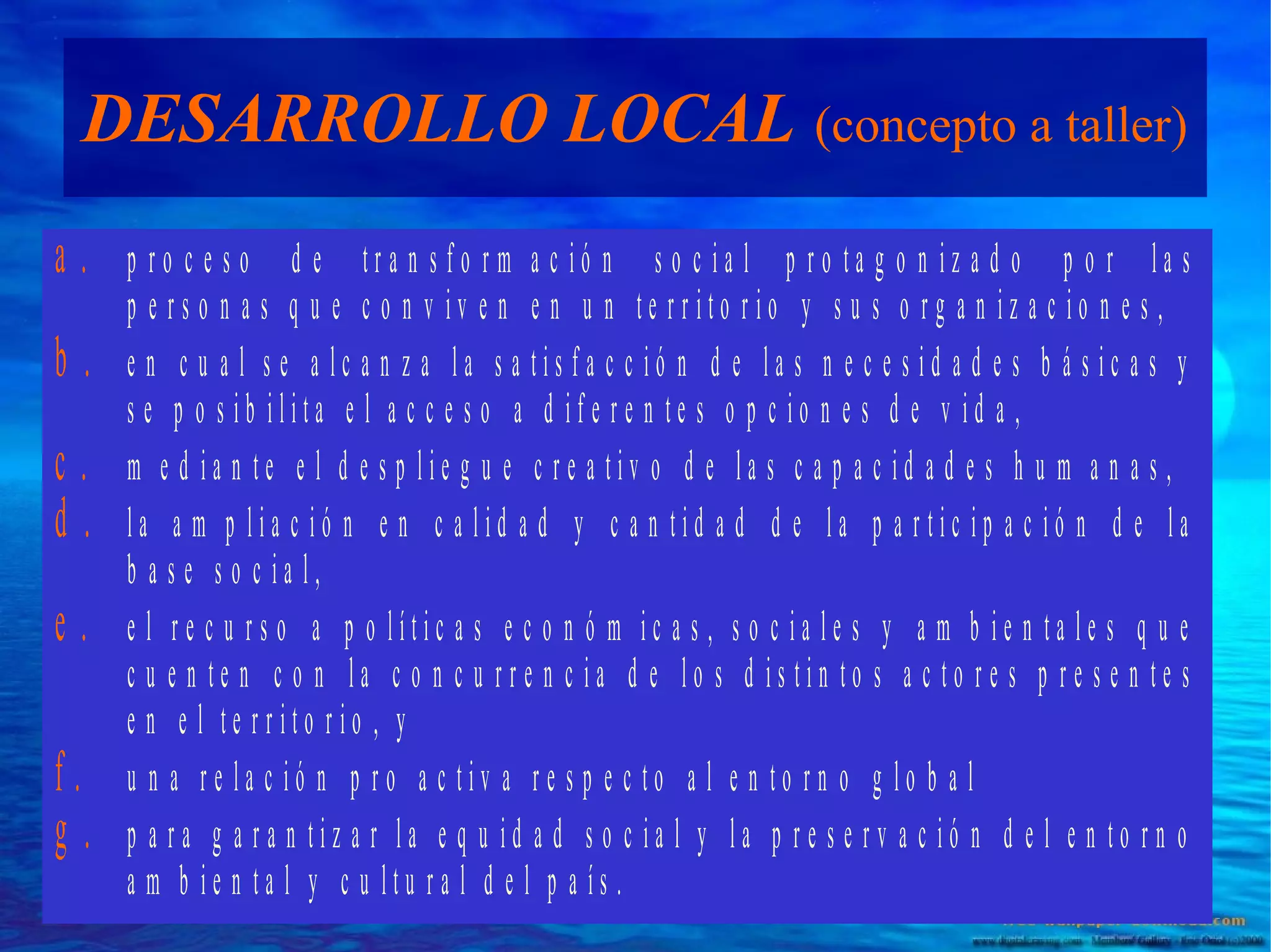 DESARROLLO LOCAL (concepto a taller)
a.
b.
c.
d.
e.
f.
g.

p ro c e s o d e tra n s fo rm a c ió n s o c ia l p ro ta g o n iz a d o p o r la s
p e rs o n a s q u e c o n v iv e n e n u n te rrito rio y s u s o rg a n iz a c io n e s ,
e n c u a l s e a lc a n z a la s a tis fa c c ió n d e la s n e c e s id a d e s b á s ic a s y
s e p o s ib ilita e l a c c e s o a d ife re n te s o p c io n e s d e v id a ,
m e d ia n te e l d e s p lie g u e c re a tiv o d e la s c a p a c id a d e s h u m a n a s ,
la a m p lia c ió n e n c a lid a d y c a n tid a d d e la p a rtic ip a c ió n d e la
b a s e s o c ia l,
e l re c u rs o a p o lític a s e c o n ó m ic a s , s o c ia le s y a m b ie n ta le s q u e
c u e n te n c o n la c o n c u rre n c ia d e lo s d is tin to s a c to re s p re s e n te s
e n e l te rrito rio , y
u n a re la c ió n p ro a c tiv a re s p e c to a l e n to rn o g lo b a l
p a ra g a ra n tiz a r la e q u id a d s o c ia l y la p re s e rv a c ió n d e l e n to rn o
a m b ie n ta l y c u ltu ra l d e l p a ís .

 