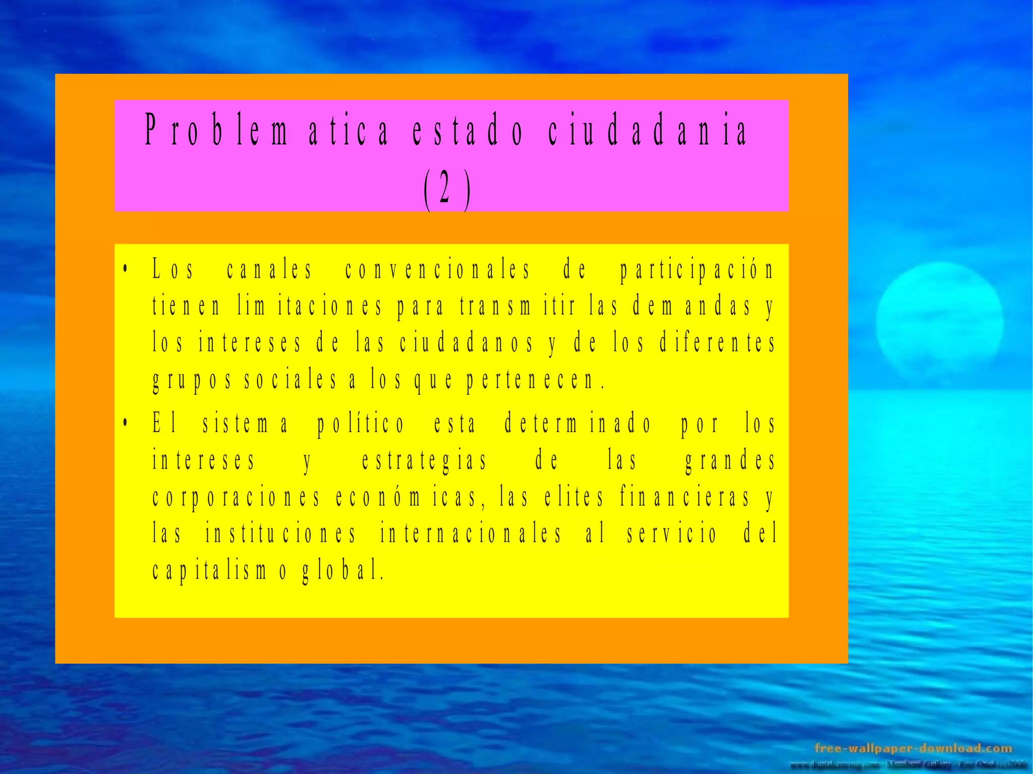 P ro b le m a tic a e s ta d o c iu d a d a n ia
(2 )
• L o s c a n a le s c o n v e n c io n a le s d e p a rtic ip a c ió n
tie n e n lim ita c io n e s p a ra tra n s m itir la s d e m a n d a s y
lo s in te re s e s d e la s c iu d a d a n o s y d e lo s d ife re n te s
g ru p o s s o c ia le s a lo s q u e p e rte n e c e n .
• E l s is te m a p o lític o e s ta d e te rm in a d o p o r lo s
in te re s e s
y
e s tra te g ia s
de
la s
g ra n d es
c o rp o ra c io n e s e c o n ó m ic a s , la s e lite s fin a n c ie ra s y
la s in s titu c io n e s in te rn a c io n a le s a l s e rv ic io d e l
c a p ita lis m o g lo b a l.

 