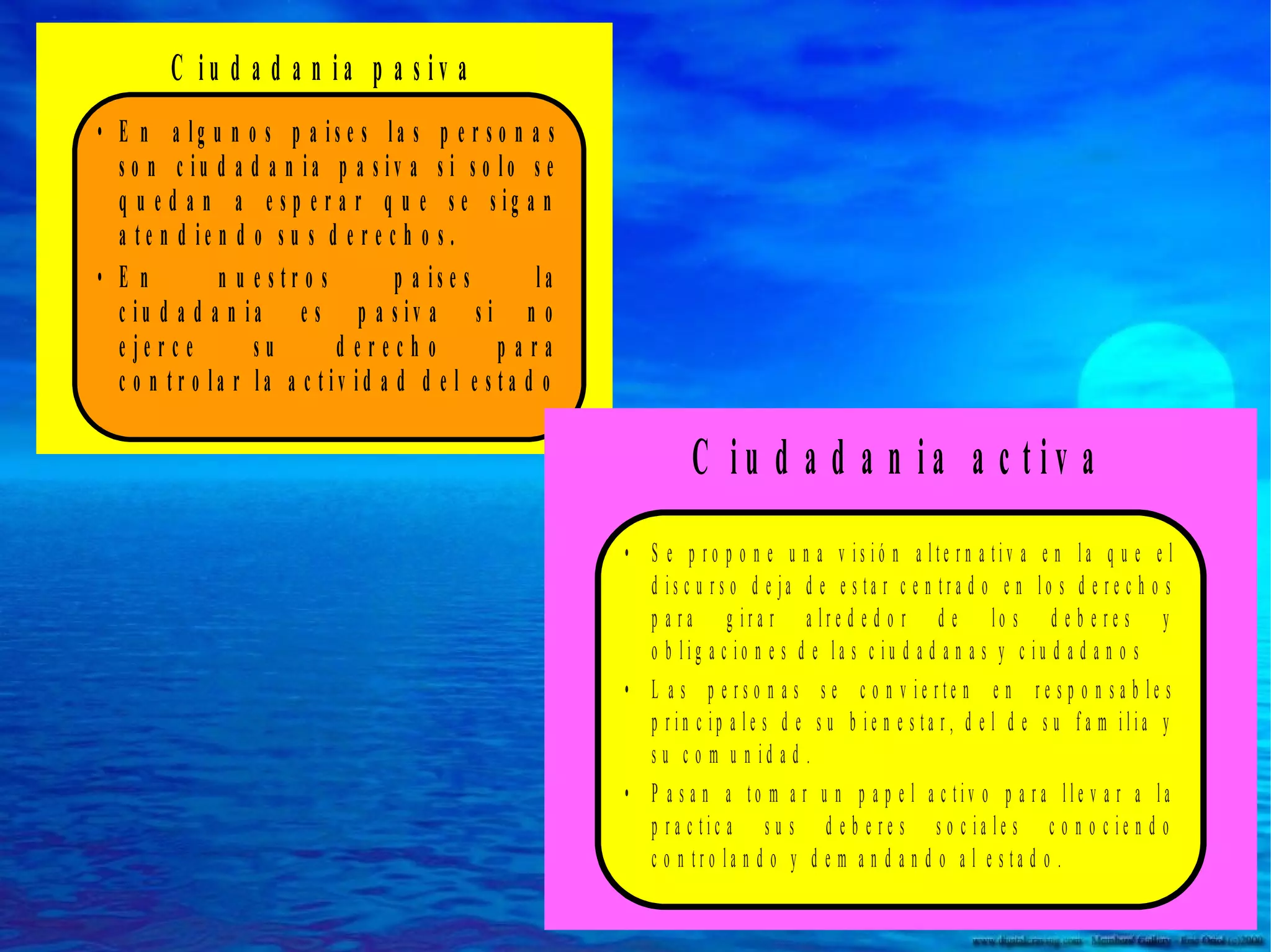 C iu d a d a n ia p a s iv a
• E n a lg u n o s p a is e s la s p e r s o n a s
s o n c iu d a d a n ia p a s iv a s i s o lo s e
q u e d a n a e s p e r a r q u e s e s ig a n
a te n d ie n d o s u s d e r e c h o s .
• En
n u e str o s
p a is e s
la
c iu d a d a n ia e s p a s iv a s i n o
e je rc e
su
derecho
para
c o n tr o la r la a c tiv id a d d e l e s ta d o

C iu d a d a n ia a c tiv a
• S e p ro p o n e u n a v is ió n a lte rn a tiv a e n la q u e e l
d is c u rs o d e ja d e e s ta r c e n tra d o e n lo s d e r e c h o s
p a ra g ira r a lre d e d o r d e lo s d e b e re s y
o b lig a c io n e s d e la s c iu d a d a n a s y c iu d a d a n o s
• L a s p e rs o n a s s e c o n v ie rte n e n re s p o n s a b le s
p rin c ip a le s d e s u b ie n e s ta r, d e l d e s u fa m ilia y
s u c o m u n id a d .
• P a s a n a to m a r u n p a p e l a c tiv o p a ra lle v a r a la
p ra c tic a s u s d e b e re s s o c ia le s c o n o c ie n d o
c o n tro la n d o y d e m a n d a n d o a l e s ta d o .

 