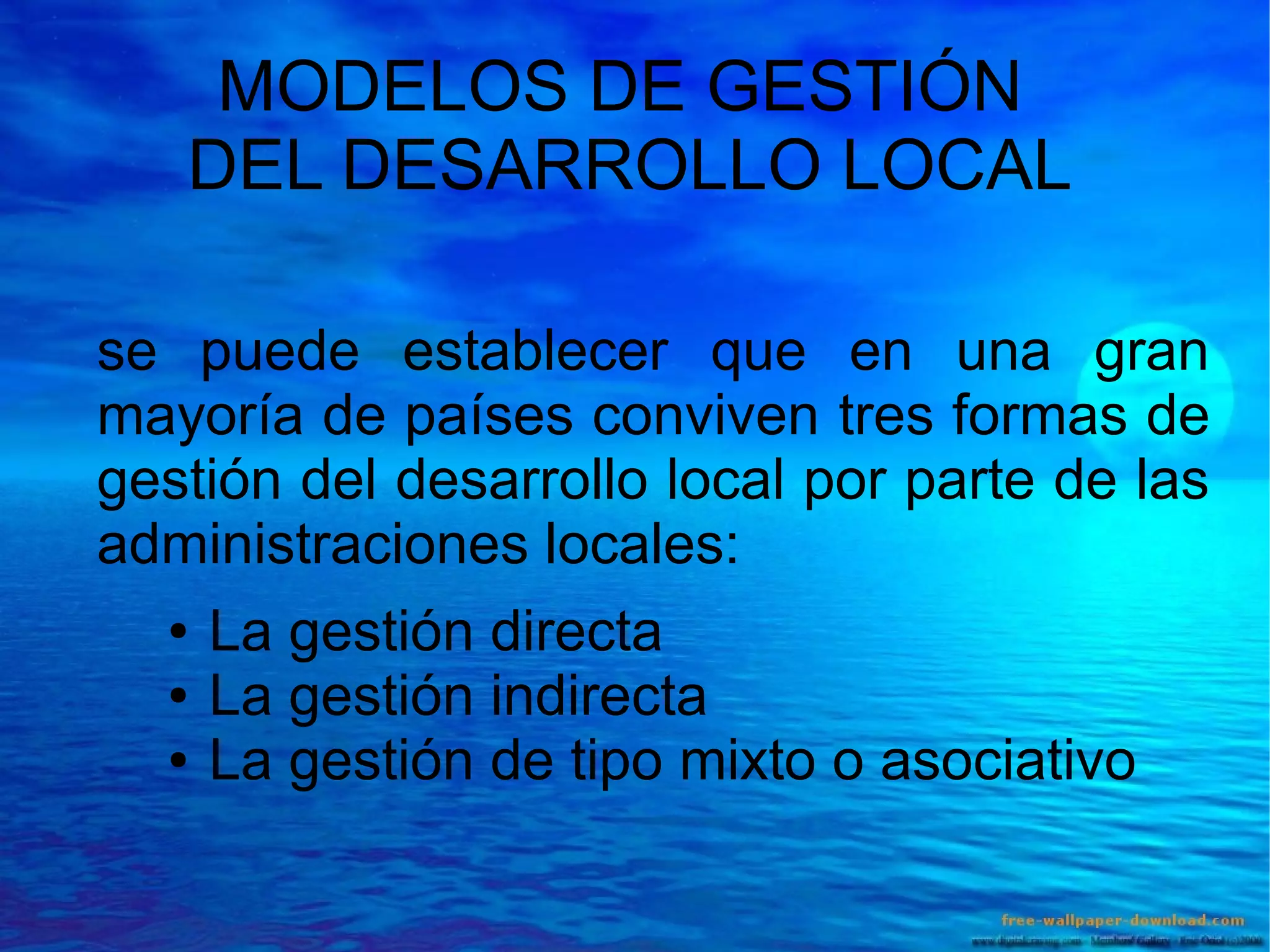 MODELOS DE GESTIÓN
DEL DESARROLLO LOCAL
se puede establecer que en una gran
mayoría de países conviven tres formas de
gestión del desarrollo local por parte de las
administraciones locales:
●
●
●

La gestión directa
La gestión indirecta
La gestión de tipo mixto o asociativo

 