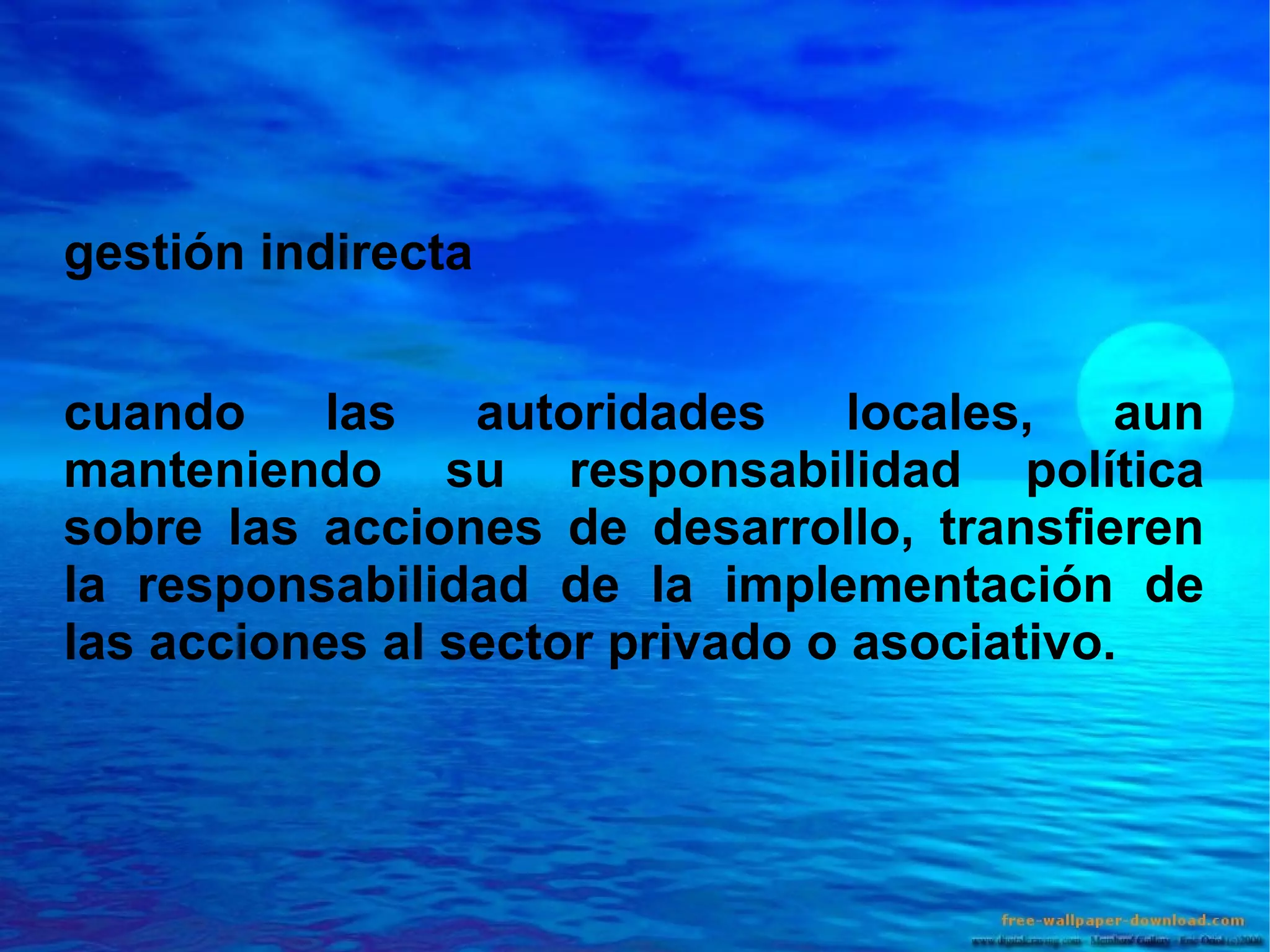 gestión indirecta
cuando
las
autoridades
locales,
aun
manteniendo su responsabilidad política
sobre las acciones de desarrollo, transfieren
la responsabilidad de la implementación de
las acciones al sector privado o asociativo.

 