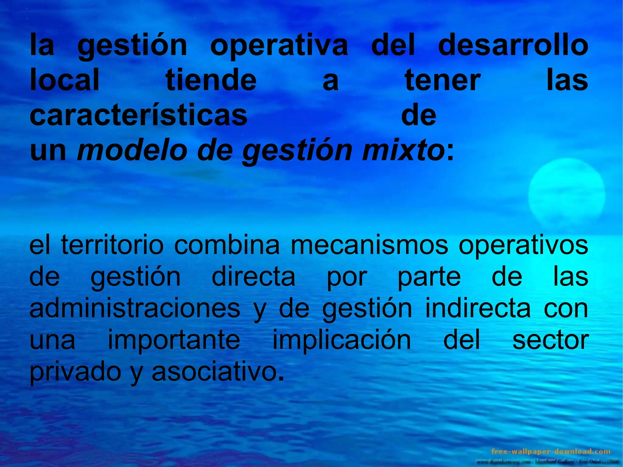 la gestión operativa del desarrollo
local
tiende
a
tener
las
características
de
un modelo de gestión mixto:
el territorio combina mecanismos operativos
de gestión directa por parte de las
administraciones y de gestión indirecta con
una importante implicación del sector
privado y asociativo.

 
