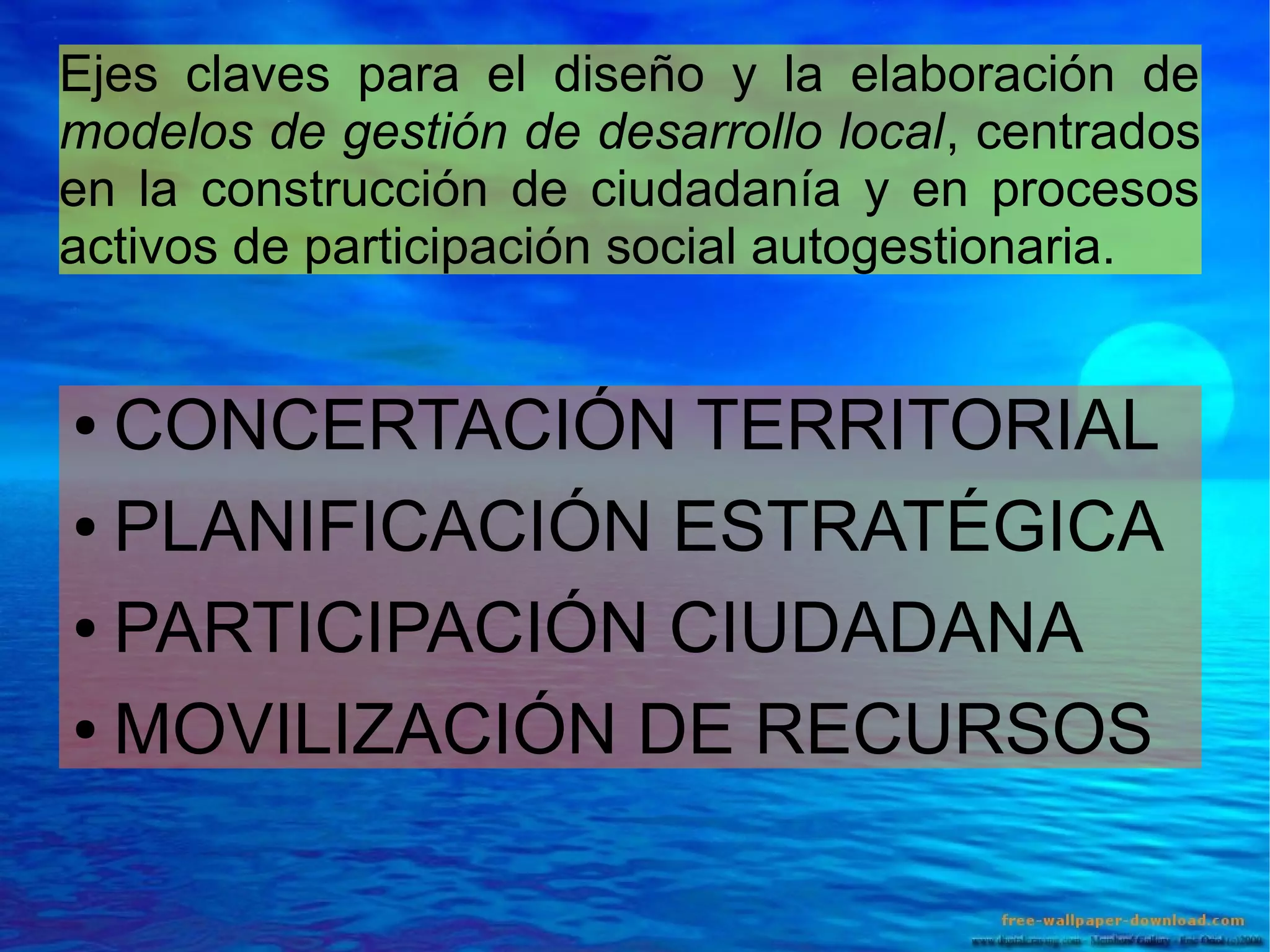 Ejes claves para el diseño y la elaboración de
modelos de gestión de desarrollo local, centrados
en la construcción de ciudadanía y en procesos
activos de participación social autogestionaria.

CONCERTACIÓN TERRITORIAL
● PLANIFICACIÓN ESTRATÉGICA
● PARTICIPACIÓN CIUDADANA
● MOVILIZACIÓN DE RECURSOS
●

 