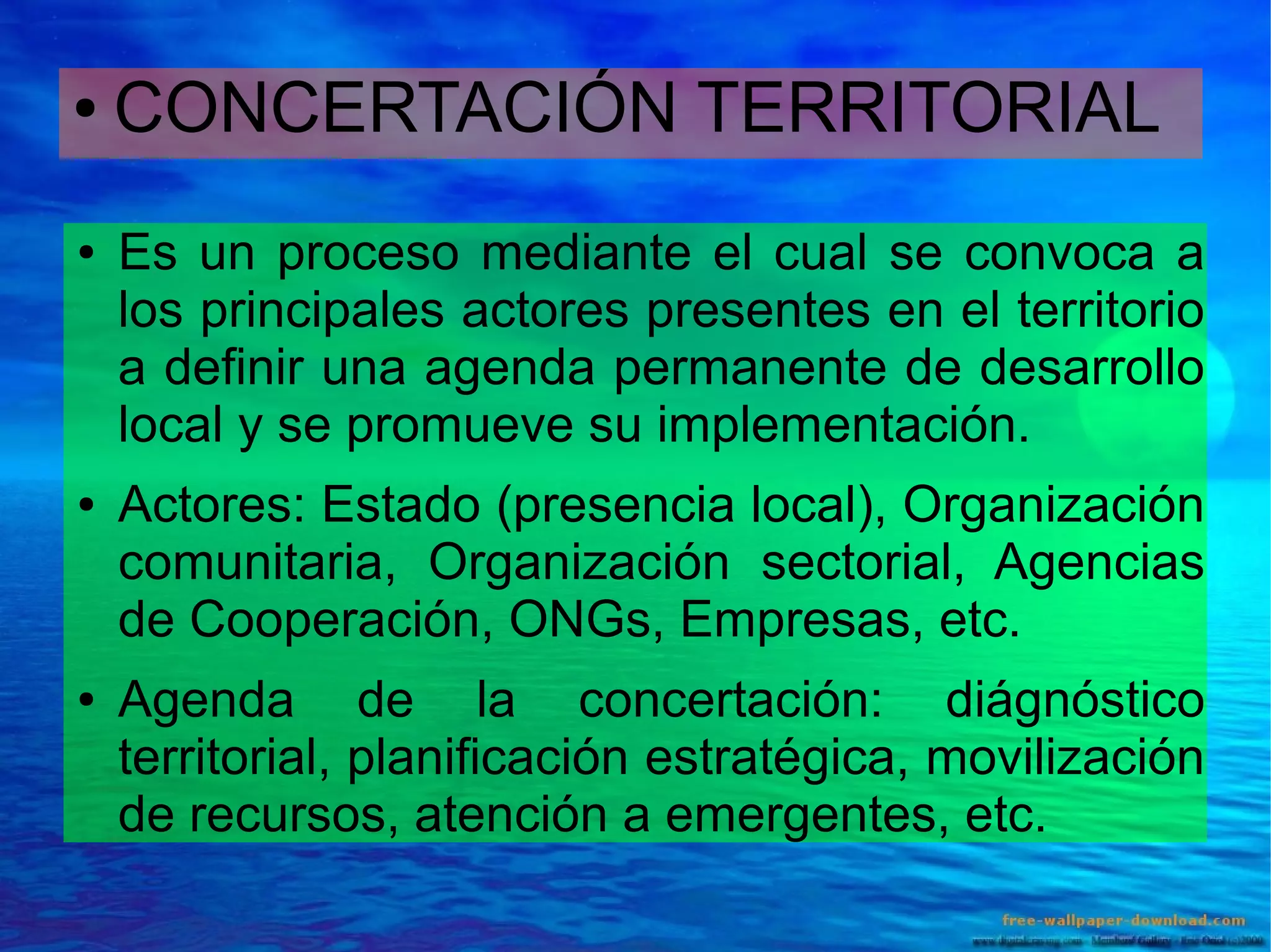 ●

●

●

●

CONCERTACIÓN TERRITORIAL
Es un proceso mediante el cual se convoca a
los principales actores presentes en el territorio
a definir una agenda permanente de desarrollo
local y se promueve su implementación.
Actores: Estado (presencia local), Organización
comunitaria, Organización sectorial, Agencias
de Cooperación, ONGs, Empresas, etc.
Agenda de la concertación: diágnóstico
territorial, planificación estratégica, movilización
de recursos, atención a emergentes, etc.

 