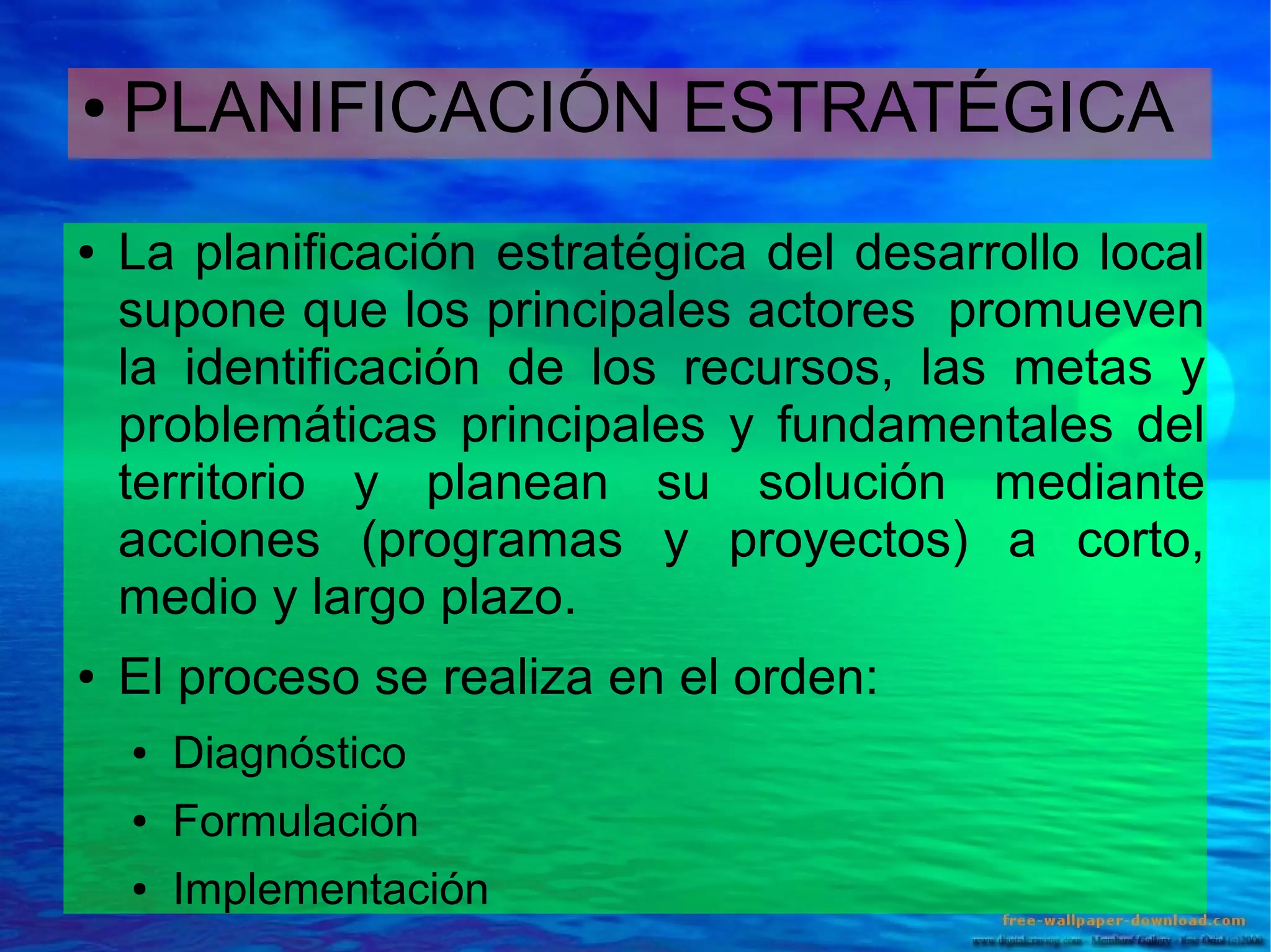 ●

●

●

PLANIFICACIÓN ESTRATÉGICA
La planificación estratégica del desarrollo local
supone que los principales actores promueven
la identificación de los recursos, las metas y
problemáticas principales y fundamentales del
territorio y planean su solución mediante
acciones (programas y proyectos) a corto,
medio y largo plazo.
El proceso se realiza en el orden:
●

Diagnóstico

●

Formulación

●

Implementación

 