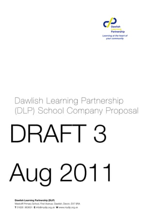 Dawlish Learning Partnership
(DLP) School Company Proposal


DRAFT 3
Aug 2011
Dawlish Learning Partnership (DLP)
Westcliff Primary School, First Avenue, Dawlish, Devon, EX7 9RA
T 01626 863631 E info@mydlp.org.uk W www.mydlp.org.uk
 