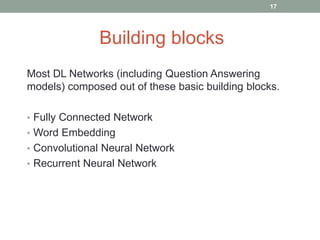 Most DL Networks (including Question Answering
models) composed out of these basic building blocks.
• Fully Connected Network
• Word Embedding
• Convolutional Neural Network
• Recurrent Neural Network
Building blocks
17
 