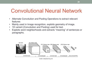 Convolutional Neural Network
• Alternate Convolution and Pooling Operations to extract relevant
features
• Mainly used in Image recognition, exploits geometry of image.
• 1D variant (Convolution and Pooling) used for text.
• Exploits word neighborhoods and extracts “meaning” of sentences or
paragraphs.
Credit: deeplearning.net
20
 