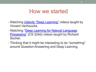 • Watching Udacity “Deep Learning” videos taught by
Vincent Vanhoucke.
• Watching “Deep Learning for Natural Language
Processing” (CS 224d) videos taught by Richard
Socher.
• Thinking that it might be interesting to do “something”
around Question Answering and Deep Learning.
How we started
3
 