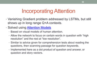 Incorporating Attention
• Vanishing Gradient problem addressed by LSTMs, but still
shows up in long range Q+A contexts.
• Solved using Attention Models
• Based on visual models of human attention.
• Allow the network to focus on certain words in question with “high
resolution” and the rest at “low resolution”.
• Similar to advice given for comprehension tests about reading the
questions, then scanning passage for question keywords.
• Implemented here as a dot product of question and answer, or
question and story vectors.
32
 