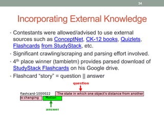 Incorporating External Knowledge
• Contestants were allowed/advised to use external
sources such as ConceptNet, CK-12 books, Quizlets,
Flashcards from StudyStack, etc.
• Significant crawling/scraping and parsing effort involved.
• 4th place winner (tambietm) provides parsed download of
StudyStack Flashcards on his Google drive.
• Flashcard “story” = question || answer
34
 