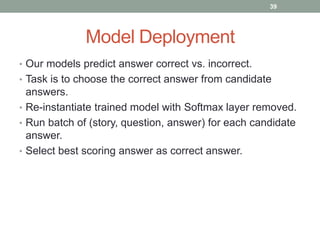 Model Deployment
• Our models predict answer correct vs. incorrect.
• Task is to choose the correct answer from candidate
answers.
• Re-instantiate trained model with Softmax layer removed.
• Run batch of (story, question, answer) for each candidate
answer.
• Select best scoring answer as correct answer.
39
 