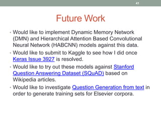 Future Work
• Would like to implement Dynamic Memory Network
(DMN) and Hierarchical Attention Based Convolutional
Neural Network (HABCNN) models against this data.
• Would like to submit to Kaggle to see how I did once
Keras Issue 3927 is resolved.
• Would like to try out these models against Stanford
Question Answering Dataset (SQuAD) based on
Wikipedia articles.
• Would like to investigate Question Generation from text in
order to generate training sets for Elsevier corpora.
41
 