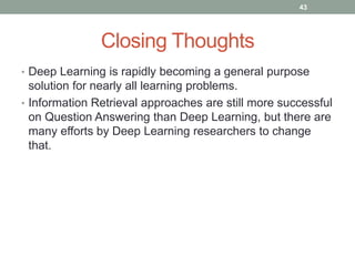 Closing Thoughts
• Deep Learning is rapidly becoming a general purpose
solution for nearly all learning problems.
• Information Retrieval approaches are still more successful
on Question Answering than Deep Learning, but there are
many efforts by Deep Learning researchers to change
that.
43
 
