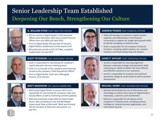 • Andy will leverage his extensive capital markets
expertise and relationships in the financial
community to support our longer-term growth while
prudently managing our balance sheet
• Andy is responsible for the company’s financial
functions, including capital markets, tax, investor
relations, and financial planning and analysis
Senior Leadership Team Established
Deepening Our Bench, Strengthening Our Culture
ANDREW POWER CHIEF FINANCIAL OFFICER
• Jarrett is responsible for ensuring alignment
between corporate strategy and operations while
enhancing our ability to deliver the most efficient
and effective solutions to our customers
• Jarrett is responsible for property and technical
operations, design & construction as well as product
development
JARRETT APPLEBY CHIEF OPERATING OFFICER
• Michael will facilitate the use of information and
technology to unlock more value for Digital Realty’s
employees, customers and shareholders
• Michael is responsible for all aspects of the
company's IT infrastructure, including business
intelligence, internal business applications, and
information security
MICHAEL HENRY CHIEF INFORMATION OFFICER
• Bill has served as Digital Realty’s Chief Executive
Officer since November 2014 and as Chief Financial
Officer from July 2004 until April 2015
• Prior to Digital Realty, Bill was with GI Partners,
Digital Realty’s predecessor private equity fund
• Bill previously served as CFO of TriNet, a publicly
traded triple net lease REIT
A. WILLIAM STEIN CHIEF EXECUTIVE OFFICER
• Scott is responsible for overseeing the company’s
capital allocation decision-making process
• Scott is a co-founder of the company and previously
served as the company’s Chief Acquisitions Officer
• Prior to Digital Realty, Scott was a Managing
Director of GI Partners
SCOTT PETERSON CHIEF INVESTMENT OFFICER
• Matt joined Digital Realty in January 2013 and is
responsible for overseeing the company’s sales and
leasing efforts as well as marketing activities globally
• Matt was previously responsible for Global Public
Sector sales at Salesforce.com and Worldwide
Government Sales at Microsoft. Matt was formerly
CIO for the State of Wisconsin and partner in a
law firm
MATT MISZEWSKI SVP, SALES & MARKETING
14
 
