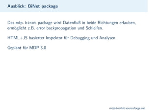 Ausblick: BiNet package


Das mdp.binet package wird Datenfluß in beide Richtungen erlauben,
erm¨glicht z.B. error backpropagation und Schleifen.
   o

HTML+JS basierter Inspektor f¨r Debugging und Analysen.
                             u

Geplant f¨r MDP 3.0
         u




                                                    mdp-toolkit.sourceforge.net
 