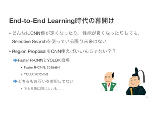 End-to-End Learning時代の幕開け
• どんなにCNN側が速くなったり，性能が良くなったりしても，
Selective Searchを使っている限り未来はない
• Region ProposalもCNN使えばいいんじゃない？？
• Faster R-CNNとYOLOの登場
• Faster R-CNN: 2015/6/4
• YOLO: 2015/6/8
• どちらもお互いを参照してない
• でも共著に同じ人いる，，，
14
 