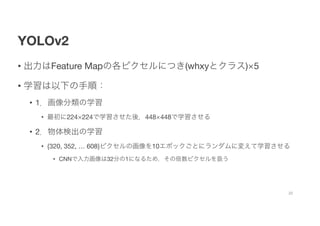 YOLOv2
• 出力はFeature Mapの各ピクセルにつき(whxyとクラス)×5
• 学習は以下の手順：
• 1．画像分類の学習
• 最初に224×224で学習させた後，448×448で学習させる
• 2．物体検出の学習
• {320, 352, … 608}ピクセルの画像を10エポックごとにランダムに変えて学習させる
• CNNで入力画像は32分の1になるため，その倍数ピクセルを扱う
22
 