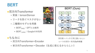 BERT
●双方向Transformer
‣ 実装：tensor2tensor
‣ リークを防ぐマスクがない
‣ 二種類のモデルを用意
• BERTBASE：GPTと比較用
• BERTLARGE：Googleの本気用
●ちなみに
‣ 双方向Transformer=Encoder
‣ 単方向Transformer＝Decoder（生成に使えるかららしい）
系列長＝バッチと同じ扱いらしい
→一つの系列＝系列長x特徴量
11
 