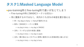 タスク1:Masked Language Model
●pre-traininig時とfine-tuning時で違いが生じてしまう
‣ Fine-tuningの時に[MASK]トークンは見ない
‣ 常に置換するのではなく，系列のうち15％の単語を置き換える
• 例：my dog is hairy -> hairyが選択される
• 80%：[MASK]トークンに置換
• my dog is hairy -> my dog is [MASK]
• 10%：ランダムな別の単語に置換
• my dog is hairy -> my dog is apple
• 10%：置き換えない(モデルに実際に観測される言葉表現に偏らせる)
• my dog is hairy -> my dog is hairy
14
 