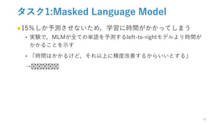 タスク1:Masked Language Model
●15％しか予測させないため，学習に時間がかかってしまう
‣ 実験で，MLMが全ての単語を予測するleft-to-rightモデルより時間が
かかることを示す
‣ 「時間はかかるけど，それ以上に精度改善するからいいとする」
→🤔🤔🤔🤔🤔
15
 